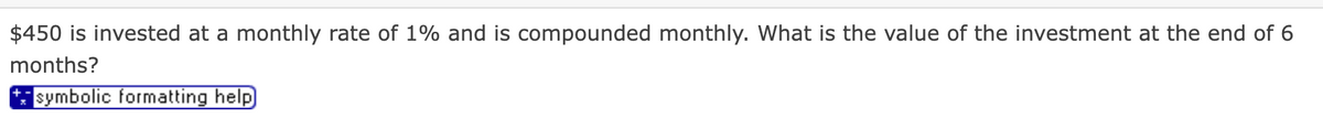 $450 is invested at a monthly rate of 1% and is compounded monthly. What is the value of the investment at the end of 6
months?
symbolic formatting help