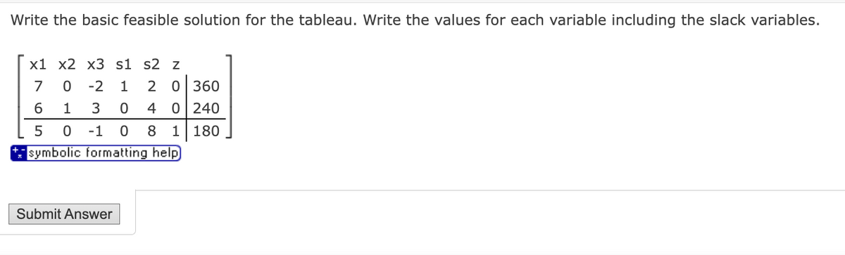 Write the basic feasible solution for the tableau. Write the values for each variable including the slack variables.
x1 x2 x3 s1 s2 z
7
0 -2 1
6 1
3
0
5
0 -1 0 8 1
symbolic formatting help
Submit Answer
2 0 360
4 0 240
180