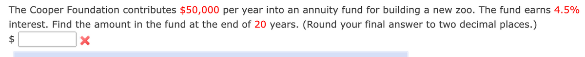The Cooper Foundation contributes $50,000 per year into an annuity fund for building a new zoo. The fund earns 4.5%
interest. Find the amount in the fund at the end of 20 years. (Round your final answer to two decimal places.)
$