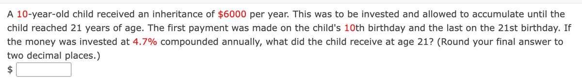 A 10-year-old child received an inheritance of $6000 per year. This was to be invested and allowed to accumulate until the
child reached 21 years of age. The first payment was made on the child's 10th birthday and the last on the 21st birthday. If
the money was invested at 4.7% compounded annually, what did the child receive at age 21? (Round your final answer to
two decimal places.)
$