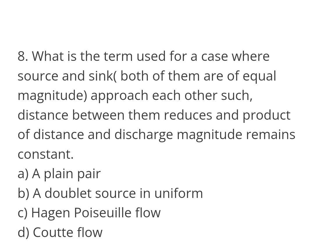 8. What is the term used for a case where
source and sink( both of them are of equal
magnitude) approach each other such,
distance between them reduces and product
of distance and discharge magnitude remains
constant.
a) A plain pair
b) A doublet source in uniform
c) Hagen Poiseuille flow
d) Coutte flow
