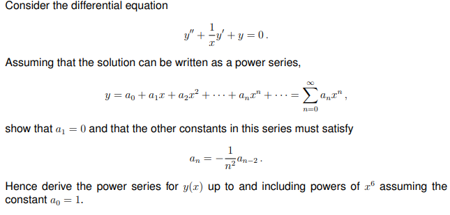 Consider the differential equation
y" + y + y = 0.
Assuming that the solution can be written as a power series,
y = ao + a1x + azx² + · … + a„r" +
n=0
show that a, = 0 and that the other constants in this series must satisfy
1
2 an-2 .
an
Hence derive the power series for y(x) up to and including powers of x® assuming the
constant ao = 1.
