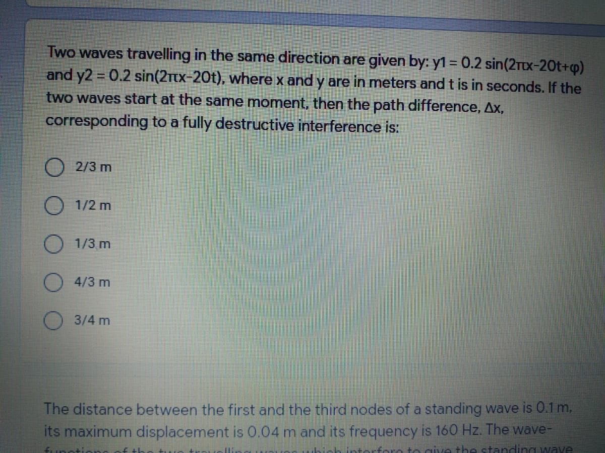 Two waves travelling in the same direction are given by: y1 = 0.2 sin(2Ttx-20t+o)
and y2 0.2 sin(2Ttx-20t), where x and y are in meters and t is in seconds. If the
two waves start at the same moment, then the path difference, Ax,
%3D
corresponding to a fully destructive interference is:
O2/3 m
1/2 m
1/3 m
4/3 m
3/4 m
The distance between the first and the third nodes of a standing wave is 0.1m.
its maximum displacement is 0.04mand its frequency is 160 Hz. The wave-
o give th tanding wave
interfo
fungtion
