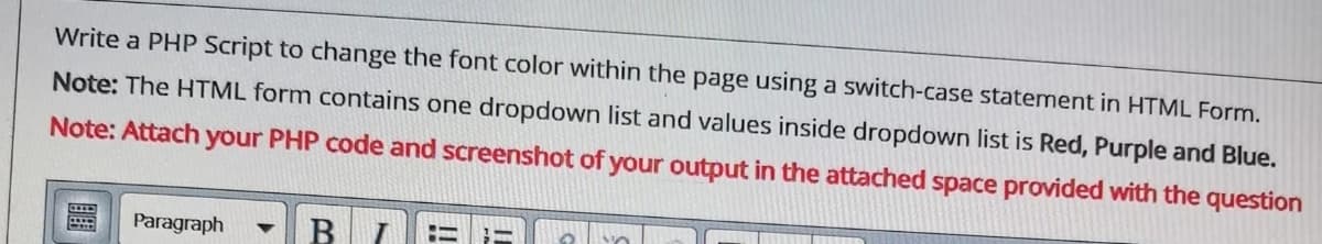 Write a PHP Script to change the font color within the page using a switch-case statement in HTML Form.
Note: The HTML form contains one dropdown list and values inside dropdown list is Red, Purple and Blue.
Note: Attach your PHP code and screenshot of your output in the attached space provided with the question
Paragraph
