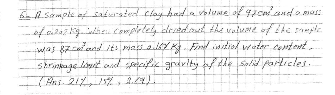 6- A Sample of saturated clay had a volume of 97cm and a mass.
of 0.202 kg. When Completely dried out the volume of the sample
was 87 cm and its mass 0.167 Kg. Find initial water content.
shrinkage limit and specific gravity of the solid particles.
(Ans. 21%, 15% 2.69).