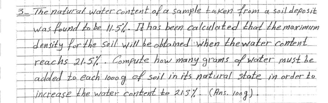 3- The natural water content of a sample taken from a soil deposit
was found to be 11.5%. It has been calculated that the maximum
density for the seil will be obtained when the water content
reachs 21.5%. Compute how many grams of water must be
added to each.
1000 д
of soil in its natural state in order to
increase the water content to 215% (Ans. loog)