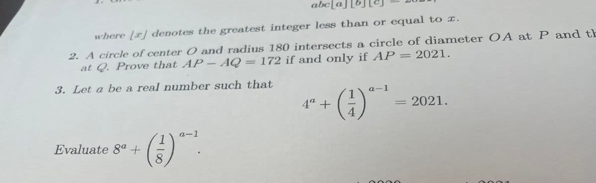 abc[a
where [a] denotes the greatest integer less than or equal to x.
2. A circle of center O and radius 180 intersects a circle of diameter O A at P and th
at Q. Prove that AP- AQ = 172 if and only if AP = 2021.
3. Let a be a real number such that
a-1
4ª +
4
2021.
a-1
Evaluate 8ª +
