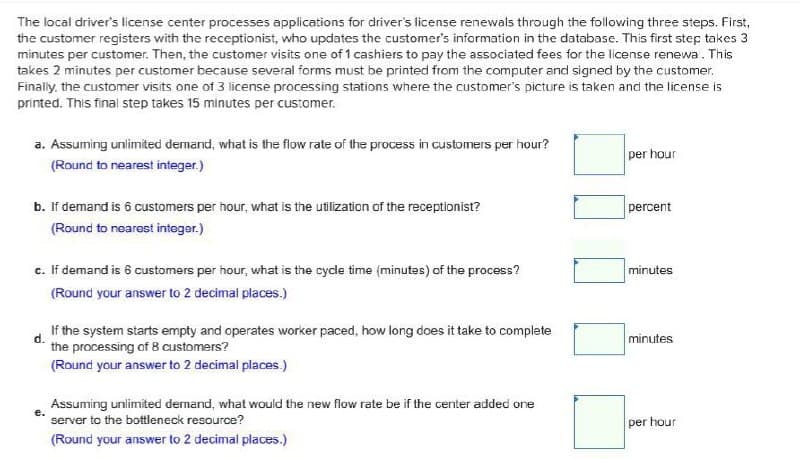 The local driver's license center processes applications for driver's license renewals through the following three steps. First,
the customer registers with the receptionist, who updates the customer's information in the database. This first step takes 3
minutes per customer. Then, the customer visits one of 1 cashiers to pay the associated fees for the license renewa. This
takes 2 minutes per customer because several forms must be printed from the computer and signed by the customer.
Finally, the customer visits one of 3 license processing stations where the customer's picture is taken and the license is
printed. This final step takes 15 minutes per customer.
a. Assuming unlimited demand, what is the flow rate of the process in customers per hour?
(Round to nearest integer.)
per hour
percent
b. If demand is 6 customers per hour, what is the utilization of the receptionist?
(Round to nearest integer.)
minutes
c. If demand is 6 customers per hour, what is the cycle time (minutes) of the process?
(Round your answer to 2 decimal places.)
d.
If the system starts empty and operates worker paced, how long does it take to complete
the processing of 8 customers?
minutes
(Round your answer to 2 decimal places.)
Assuming unlimited demand, what would the new flow rate be if the center added one
server to the bottleneck resource?
per hour
(Round your answer to 2 decimal places.)