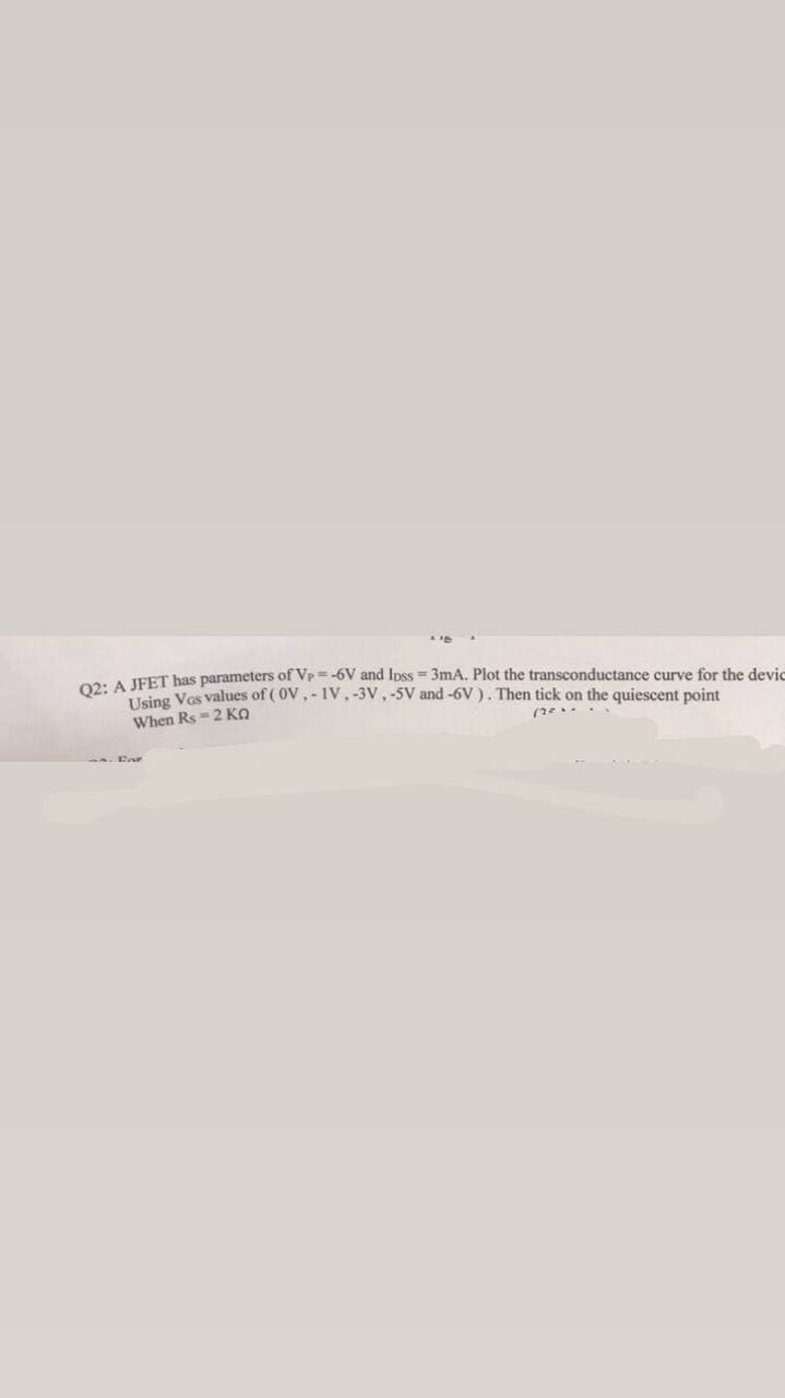 Q2: A JFET has parameters of Vp=-6V and loss = 3mA. Plot the transconductance curve for the devic
Using Vos values of (OV.-IV, -3V, -5V and -6V). Then tick on the quiescent point
When Rs-2 KQ
(2...