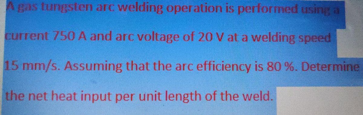 A gas tungsten arc welding operation is performed using a
current 750 A and arc voltage of 20 V at a welding speed
15 mm/s. Assuming that the arc efficiency is 80 %. Determine
the net heat input per unit length of the weld.