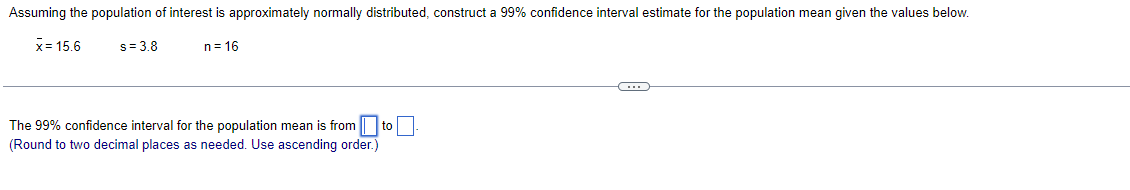 Assuming the population of interest is approximately normally distributed, construct a 99% confidence interval estimate for the population mean given the values below.
x= 15.6
s= 3.8
n = 16
The 99% confidence interval for the population mean is from to
(Round to two decimal places as needed. Use ascending order.)
C