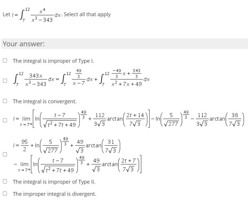 Let -
.12
Let /=
-dx. Select all that apply
, x³-343
Your answer:
O The integral is improper of Type I.
49
- 49
343
12
343x
12
3
.12
3
3
dx D
x3 – 343
x² + 7x + 49
X-7
O The integral is convergent.
49
49
+ 14
112
arctan
3/3
t-7
112
arctan
3/3
38
|= lim In
1+7+
3
277
|t²+7t + 49
7/3
7/3
49
95
+ In
277
49
arctan
V3
31
| =
7/3
49
(2t +7
7/3
t-7
49
-arctan
V3
3
- lim In
1+7+ (Vt?+7t + 49
O The integral is improper of Type II.
O The improper integral is divergent.
