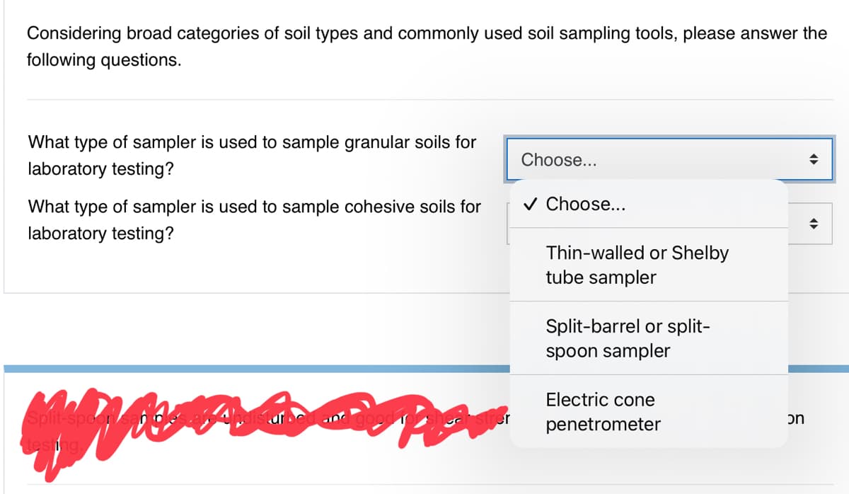 Considering broad categories of soil types and commonly used soil sampling tools, please answer the
following questions.
What type of sampler is used to sample granular soils for
Choose...
laboratory testing?
What type of sampler is used to sample cohesive soils for
v Choose...
laboratory testing?
Thin-walled or Shelby
tube sampler
Split-barrel or split-
spoon sampler
Electric cone
Split-spoon
tesing
er
penetrometer
on
