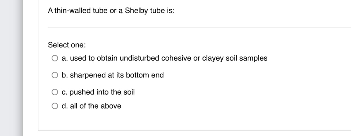 A thin-walled tube or a Shelby tube is:
Select one:
O a. used to obtain undisturbed cohesive or clayey soil samples
b. sharpened at its bottom end
c. pushed into the soil
O d. all of the above
