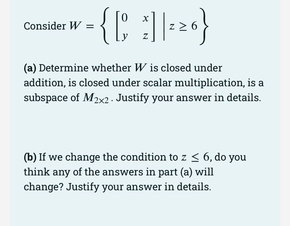 0
= { [ ² ] | ²20}
•
6
Z
Consider W =
(a) Determine whether W is closed under
addition, is closed under scalar multiplication, is a
subspace of M₂2x2. Justify your answer in details.
(b) If we change the condition to z ≤ 6, do you
think any of the answers in part (a) will
change? Justify your answer in details.