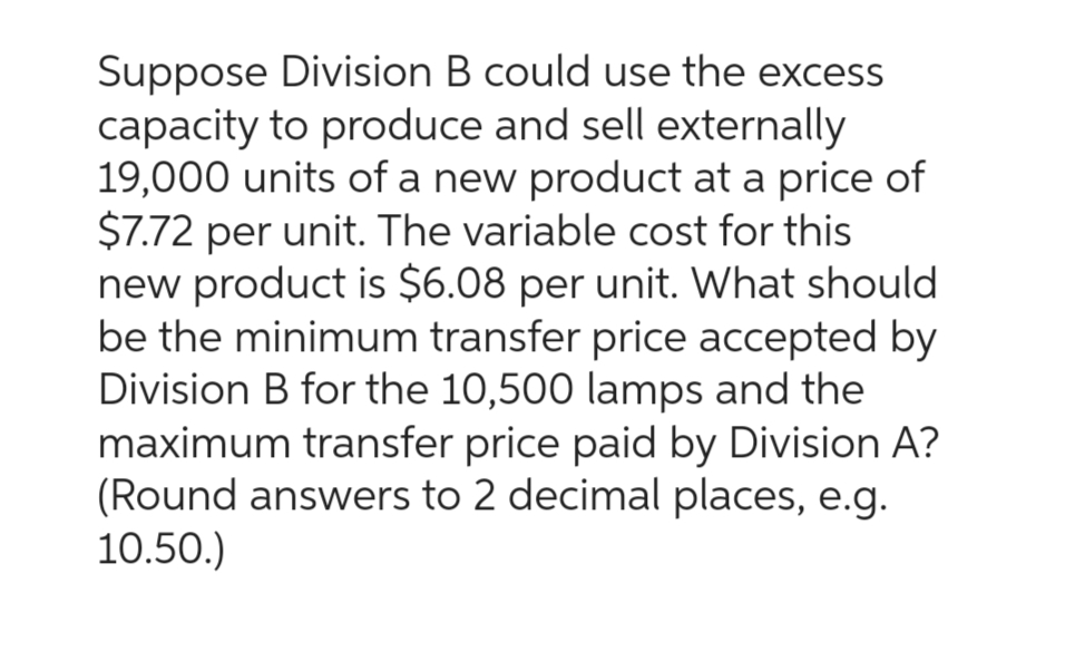 Suppose Division B could use the excess
capacity to produce and sell externally
19,000 units of a new product at a price of
$7.72 per unit. The variable cost for this
new product is $6.08 per unit. What should
be the minimum transfer price accepted by
Division B for the 10,500 lamps and the
maximum transfer price paid by Division A?
(Round answers to 2 decimal places, e.g.
10.50.)