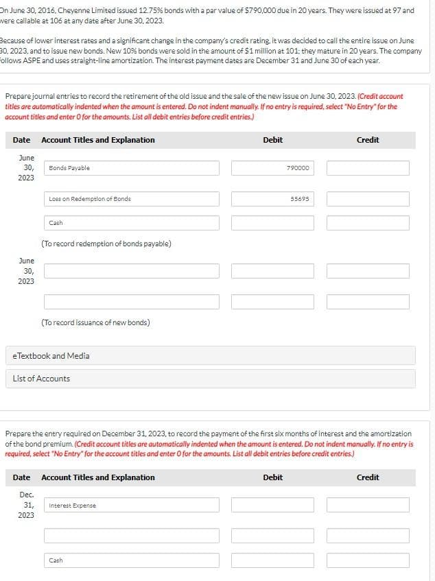 On June 30, 2016. Cheyenne Limited issued 12.75% bonds with a par value of $790,000 due in 20 years. They were issued at 97 and
were callable at 106 at any date after June 30, 2023.
Because of lower interest rates and a significant change in the company's credit rating, it was decided to call the entire issue on June
30, 2023, and to issue new bonds. New 10% bonds were sold in the amount of $1 million at 101; they mature in 20 years. The company
follows ASPE and uses straight-line amortization. The interest payment dates are December 31 and June 30 of each year.
Prepare journal entries to record the retirement of the old issue and the sale of the new issue on June 30, 2023. (Credit account
titles are automatically indented when the amount is entered. Do not indent manually. If no entry is required, select "No Entry" for the
account titles and enter O for the amounts. List all debit entries before credit entries.)
Date Account Titles and Explanation
June
30,
2023
June
30,
2023
Bonds Payable
Loss on Redemption of Bonds
Cash
(To record redemption of bonds payable)
Dec.
31,
2023
(To record issuance of new bonds)
eTextbook and Media
List of Accounts
Date Account Titles and Explanation
Interest Expense
Debit
Cash
Prepare the entry required on December 31, 2023, to record the payment of the first six months of interest and the amortization
of the bond premium. (Credit account titles are automatically indented when the amount is entered. Do not indent manually. If no entry is
required, select "No Entry" for the account titles and enter O for the amounts. List all debit entries before credit entries.)
790000
Debit
55695
Credit
NO
Credit