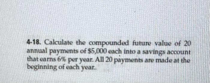 4-18. Calculate the compounded future value of 20
annual payments of $5,000 each into a savings account
that earns 6% per year. All 20 payments are made at the
beginning of each year..