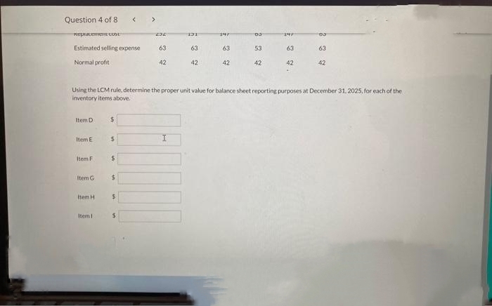 Question 4 of 8
Replacement COSE
Estimated selling expense
Normal profit
Item D
Item E
Item Fi
Item G
Item H
Item 1
$
5
$
$
$
<
$
>
232
63
Using the LCM rule, determine the proper unit value for balance sheet reporting purposes at December 31, 2025, for each of the
inventory items above.
42
131
63
42
147
63
42
03
53
42
147
63
42
03
63
42