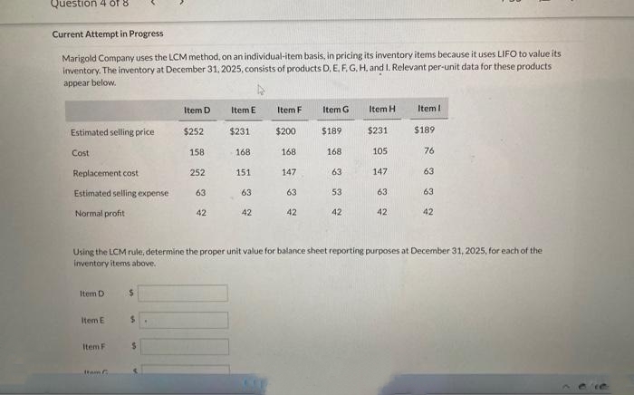 Question 4 of 8
Current Attempt in Progress
Marigold Company uses the LCM method, on an individual-item basis, in pricing its inventory items because it uses LIFO to value its
inventory. The inventory at December 31, 2025, consists of products D, E, F, G, H, and I. Relevant per-unit data for these products
appear below.
Estimated selling price
Cost
Replacement cost
Estimated selling expense
Normal profit
Item D
Item E
Item F
Item C
$
$
Item D
$
$252
158
252
63
42
Item E
$231
168
151
63
42
Item F
$200
168
147
63
42
Item G
$189
168
63
53
42
Item H
$231
105
Using the LCM rule, determine the proper unit value for balance sheet reporting purposes at December 31, 2025, for each of the
inventory items above.
147
63
42
Item I
$189
76
63
63
42