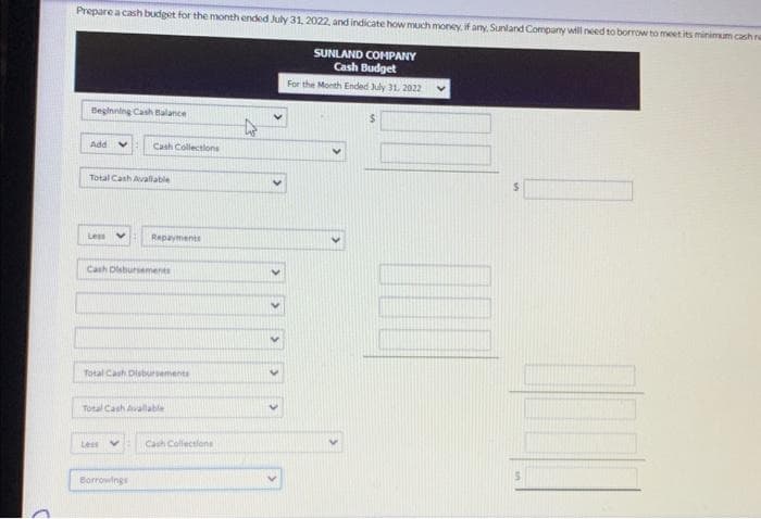 Prepare a cash budget for the month ended July 31, 2022, and indicate how much money, if any, Sunland Company will need to borrow to meet its minimum cash re
SUNLAND COMPANY
Cash Budget
For the Month Ended July 31, 2022
Beginning Cash Balance
Add V
Total Cash Avallable
Less
Cash Collections
Cash Disbursements
Repayments
Total Cash Disbursements
Less
Total Cash Avallable
Borrowings
Cash Collections
4
DOD
$