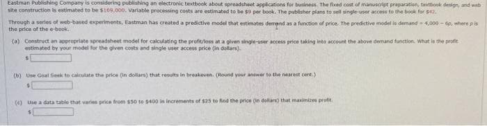 Eastman Publishing Company is considering publishing an electronic textbook about spreadsheet applications for business. The fixed cost of manuscript preparation, textbook design, and web
site construction is estimated to be $169,000. Variable processing costs are estimated to be $9 per book. The publisher plans to sell single-user access to the book for $42.
Through a series of web-based experiments, Eastman has created a predictive model that estimates demand as a function of price. The predictive model is demand -4,000-6p, where p is
the price of the e-book.
(a) Construct an appropriate spreadsheet model for calculating the profit/loss at a given single-user access price taking into account the above demand function. What is the profit
estimated by your model for the given costs and single user access price (in dollars).
s
(b) Use Goal Seek to calculate the price (in dollars) that results in breakeven. (Round your answer to the nearest cent.)
(c) Use a data table that varies price from $50 to $400 in increments of $25 to find the price (in dollars) that maximizes profit.
$