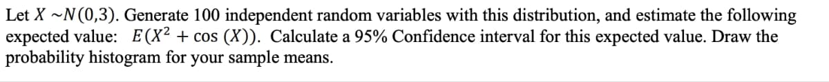 Let X ~N (0,3). Generate 100 independent random variables with this distribution, and estimate the following
expected value: E(X² + cos (X)). Calculate a 95% Confidence interval for this expected value. Draw the
probability histogram for your sample means.