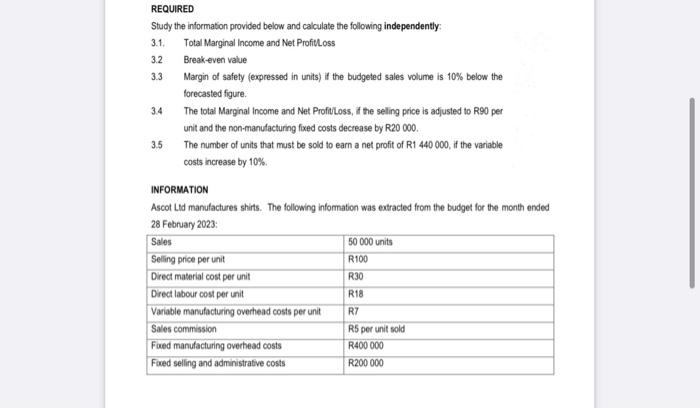 REQUIRED
Study the information provided below and calculate the following independently:
3.1. Total Marginal Income and Net Profit/Loss
3.2
3.3
3.4
3.5
Break-even value
Margin of safety (expressed in units) if the budgeted sales volume is 10% below the
forecasted figure.
The total Marginal Income and Net Profit/Loss, if the selling price is adjusted to R90 per
unit and the non-manufacturing fixed costs decrease by R20 000.
The number of units that must be sold to earn a net profit of R1 440 000, if the variable
costs increase by 10%
INFORMATION
Ascot Ltd manufactures shirts. The following information was extracted from the budget for the month ended
28 February 2023:
Sales
Selling price per unit
Direct material cost per unit
Direct labour cost per unit
Variable manufacturing overhead costs per unit
Sales commission
Fixed manufacturing overhead costs
Fixed selling and administrative costs
50 000 units
R100
R30
R18
R7
R5 per unit sold
R400 000
R200 000