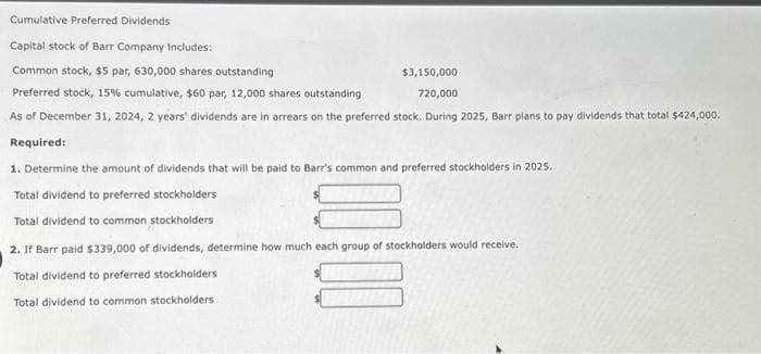 Cumulative Preferred Dividends
Capital stock of Barr Company Includes:
Common stock, $5 par, 630,000 shares outstanding
$3,150,000
Preferred stock, 15% cumulative, $60 par, 12,000 shares outstanding
720,000
As of December 31, 2024, 2 years' dividends are in arrears on the preferred stock. During 2025, Barr plans to pay dividends that total $424,000.
Required:
1. Determine the amount of dividends that will be paid to Barr's common and preferred stockholders in 2025,
Total dividend to preferred stockholders
Total dividend to common stockholders
2. If Barr paid $339,000 of dividends, determine how much each group of stockholders would receive.
Total dividend to preferred stockholders
Total dividend to common stockholders
