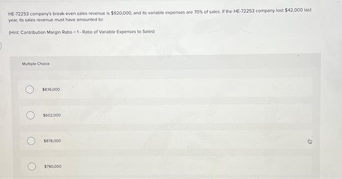 HE-72253 company's break-even sales revenue is $920,000, and its variable expenses are 70% of sales. If the HE-72253 company lost $42,000 last
year, its sales revenue must have amounted to:
(Hint: Contribution Margin Ratio=1- Ratio of Variable Expenses to Sales)
Multiple Choice
$836,000
$602,000
$878,000
$780,000