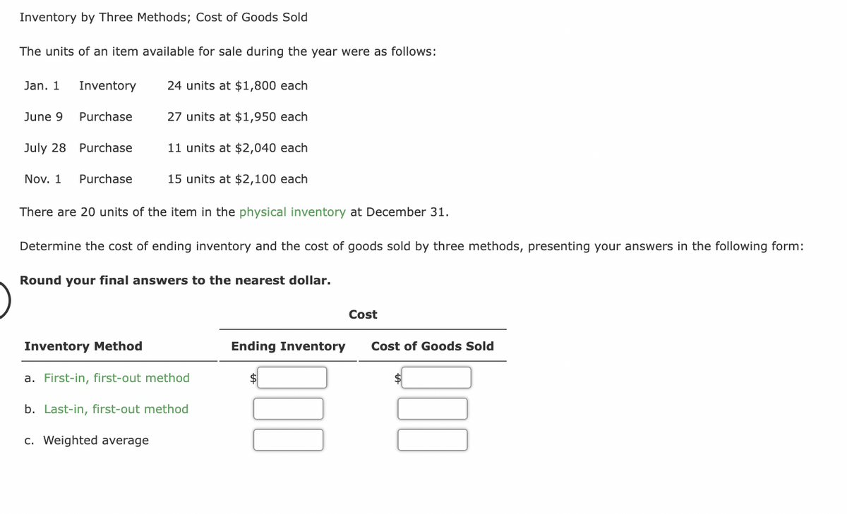 Inventory by Three Methods; Cost of Goods Sold
The units of an item available for sale during the year were as follows:
Jan. 1
June 9
July 28
Inventory
Purchase
Purchase
Nov. 1 Purchase
24 units at $1,800 each
27 units at $1,950 each
11 units at $2,040 each
15 units at $2,100 each
There are 20 units of the item in the physical inventory at December 31.
Determine the cost of ending inventory and the cost of goods sold by three methods, presenting your answers in the following form:
Round your final answers to the nearest dollar.
Inventory Method
a. First-in, first-out method
b. Last-in, first-out method
c. Weighted average
Ending Inventory
Cost
Cost of Goods Sold