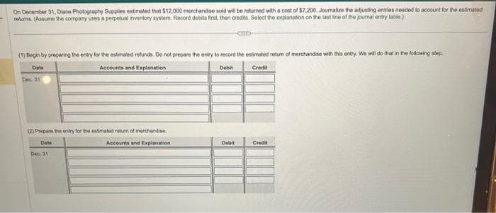 On December 31, Diane Photography Supplies estimated that $12,000 merchandise sold will be returned with a cost of $7,200. Journalize the adjusting entries needed to account for the estimated
returns. (Assume the company uses a perpetual inventory system. Record debits first, then credits. Select the explanation on the last line of the journal entry table.)
(1) Begin by preparing the entry for the estimated refunds. Do not prepare the entry to record the estimated return of merchandise with this entry. We will do that in the following step
Date
Accounts and Explanation
Credit
Dec. 31
(2) Prepare the entry for the estimated retum of merchandise
Date
Accounts and Explanation
Dec 31
Debit
Debit
*
Credit