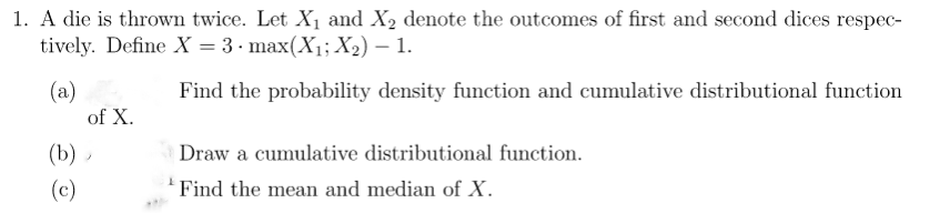 1. A die is thrown twice. Let X₁ and X₂ denote the outcomes of first and second dices respec-
tively. Define X = 3. max(X₁; X₂) - 1.
(a)
Find the probability density function and cumulative distributional function
of X.
(b),
(c)
Draw a cumulative distributional function.
Find the mean and median of X.