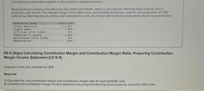 [The following information applies to the questions displayed below.
Morning Dove Company manufactures one model of birdbath, which is very popular. Morning Dove sells all units it
produces each month. The relevant range is 0 to 1,600 units, and monthly production costs for the production of 1,100
units follow, Morning Dove's utilities and maintenance costs are mixed with the fixed components shown in parentheses.
Production Costs
Direct materials.
Diret labor
Utities ($110 fixed)
Supervisor's salary.
Maintenance ($330 fixed)
Depreciation
Total Cost
$ 1,900
7,900
570
3,000
520
850
E5-5 (Algo) Calculating Contribution Margin and Contribution Margin Ratio, Preparing Contribution
Margin Income Statement [LO 5-5)
Suppose it sells each birdbath for $28.
Required:
1. Calculate the unit contribution margin and contribution margin ratio for each birdbath sold.
2. Complete the contribution margin income statement assuming that Morning Dove produces and sells 1,300 units.