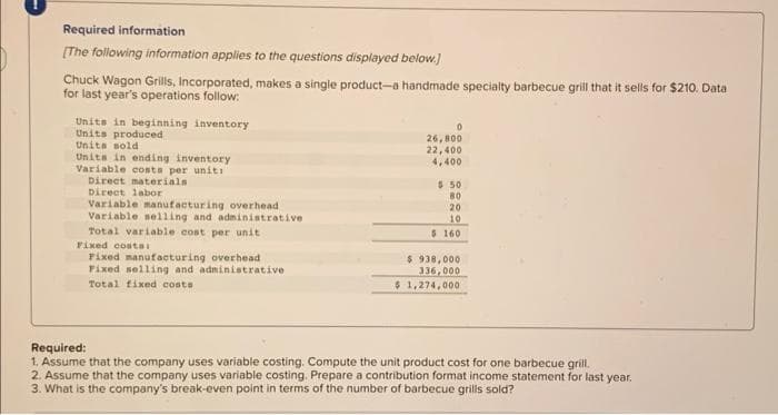 Required information
[The following information applies to the questions displayed below.]
Chuck Wagon Grills, Incorporated, makes a single product-a handmade specialty barbecue grill that it sells for $210. Data
for last year's operations follow:
Units in beginning inventory
Units produced
Units sold
Units in ending inventory
Variable costs per unit:
Direct materials
Direct labor
Variable manufacturing overhead
Variable selling and administrative
Total variable cost per unit
Fixed costs
Fixed manufacturing overhead
Fixed selling and administrative
Total fixed costs
0
26,800
22,400
4,400
$ 50
BO
20
10
$ 160
$ 938,000
336,000
$ 1,274,000
Required:
1. Assume that the company uses variable costing. Compute the unit product cost for one barbecue grill.
2. Assume that the company uses variable costing. Prepare a contribution format income statement for last year.
3. What is the company's break-even point in terms of the number of barbecue grills sold?