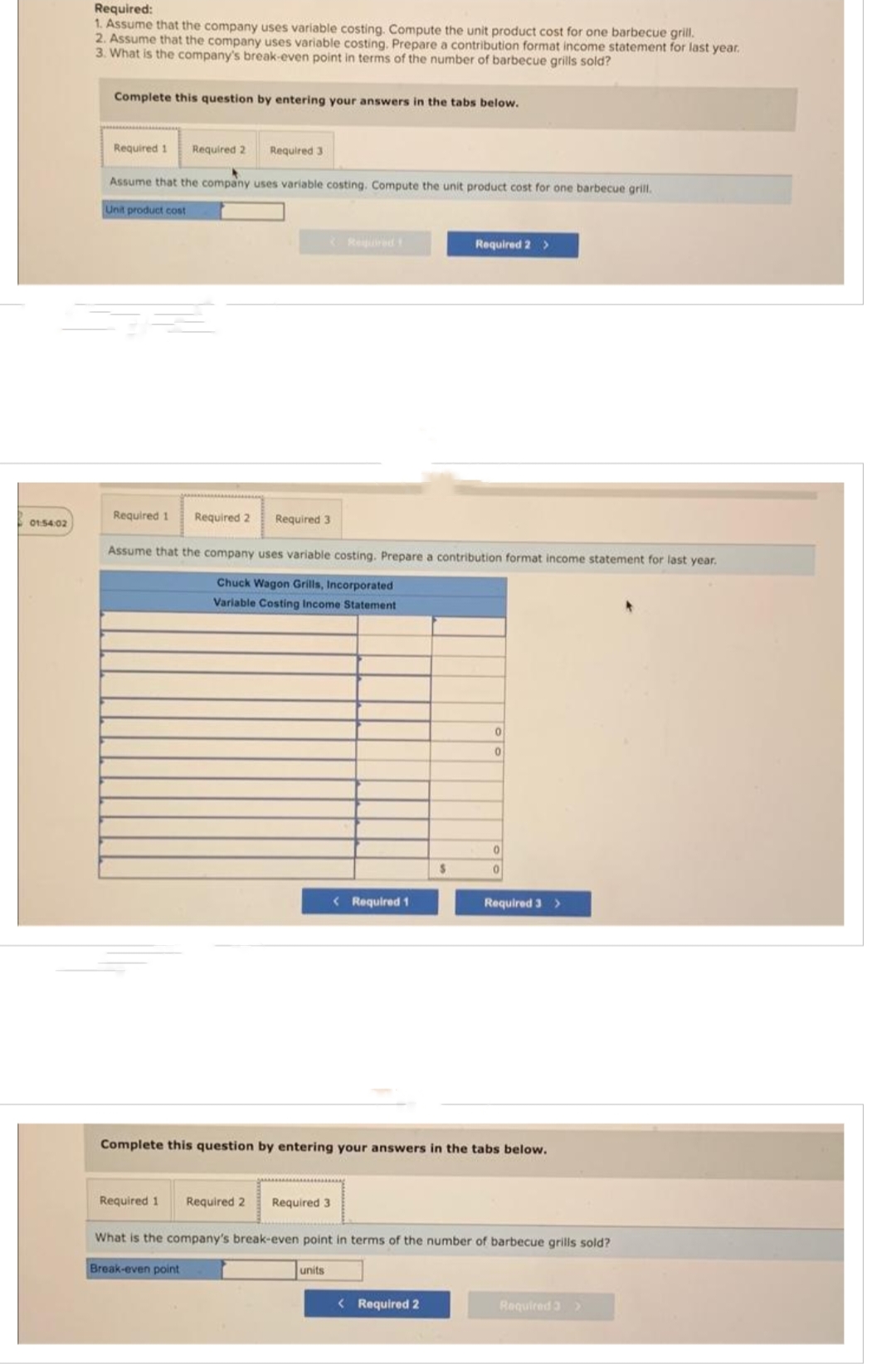 01:54:02
Required:
1. Assume that the company uses variable costing. Compute the unit product cost for one barbecue grill.
2. Assume that the company uses variable costing. Prepare a contribution format income statement for last year.
3. What is the company's break-even point in terms of the number of barbecue grills sold?
Complete this question by entering your answers in the tabs below.
Required 1 Required 2 Required 3
Assume that the company uses variable costing. Compute the unit product cost for one barbecue grill.
Unit product cost
Required 1 Required 2 Required 3
Assume that the company uses variable costing. Prepare a contribution format income statement for last year.
Chuck Wagon Grills, Incorporated
Variable Costing Income Statement
< Required 1
units
Required 2 >
$
< Required 2
0
0
0
0
Complete this question by entering your answers in the tabs below.
Required 3 >
Required 1 Required 2 Required 3
What is the company's break-even point in terms of the number of barbecue grills sold?
Break-even point
Required 3 >