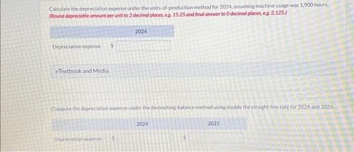 Calculate the depreciation expense under the units of production method for 2024, assuming machine usage was 1,900 hours.
(Round depreciable amount per unit to 2 decimal places, eg. 15.25 and final answer to 0 decimal places, eg 2,125)
Depreciation expense
eTextbook and Media
S
Depreciation expense
2024
Compute the depreciation expense under the diminishing balance method using double the straight-line rate for 2024 and 2025
2024
2025