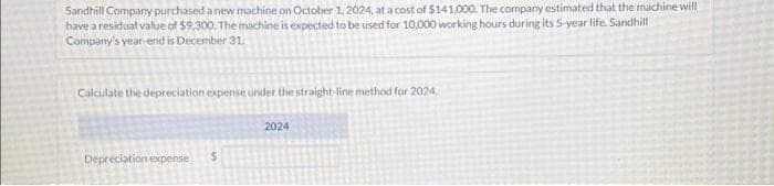 Sandhill Company purchased a new machine on October 1, 2024, at a cost of $141.000. The company estimated that the machine will
have a residual value of $9,300. The machine is expected to be used for 10,000 working hours during its 5-year life. Sandhill
Company's year-end is December 31.
Calculate the depreciation expense under the straight-line method for 2024
Depreciation expense
2024