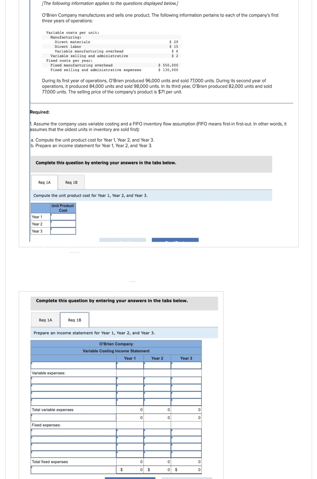 [The following information applies to the questions displayed below.]
O'Brien Company manufactures and sells one product. The following information pertains to each of the company's first
three years of operations:
Variable costs per unit:
Manufacturing:
Variable manufacturing overhead
Variable selling and administrative
Direct materials.
Direct labor
Fixed costs per year:
Fixed manufacturing overhead
Fixed selling and administrative expenses
During its first year of operations, O'Brien produced 96,000 units and sold 77,000 units. During its second year of
operations, it produced 84,000 units and sold 98,000 units. In its third year, O'Brien produced 82,000 units and sold
77,000 units. The selling price of the company's product is $71 per unit.
a. Compute the unit product cost for Year 1, Year 2, and Year 3.
b. Prepare an income statement for Year 1, Year 2, and Year 3.
Year 1
Year 2
Year 3
Required:
1. Assume the company uses variable costing and a FIFO inventory flow assumption (FIFO means first-in first-out. In other words, it
assumes that the oldest units in inventory are sold first):
Req 1A
Complete this question by entering your answers in the tabs below.
Compute the unit product cost for Year 1, Year 2, and Year 3.
Unit Product
Cost
Req 1A
Req 1B
Complete this question by entering your answers in the tabs below.
Prepare an income statement for Year 1, Year 2, and Year 3.
O'Brien Company
Variable Costing Income Statement
Year 1
Variable expenses:
Req 1B
Fixed expenses:
Total variable expenses
Total fixed expenses
$ 29
$ 15
$6
$2
$ 550,000
$ 130,000
$
0
0
0
0 $
Year 2
0
0
0
0
$
Year 3
0
0
0
0