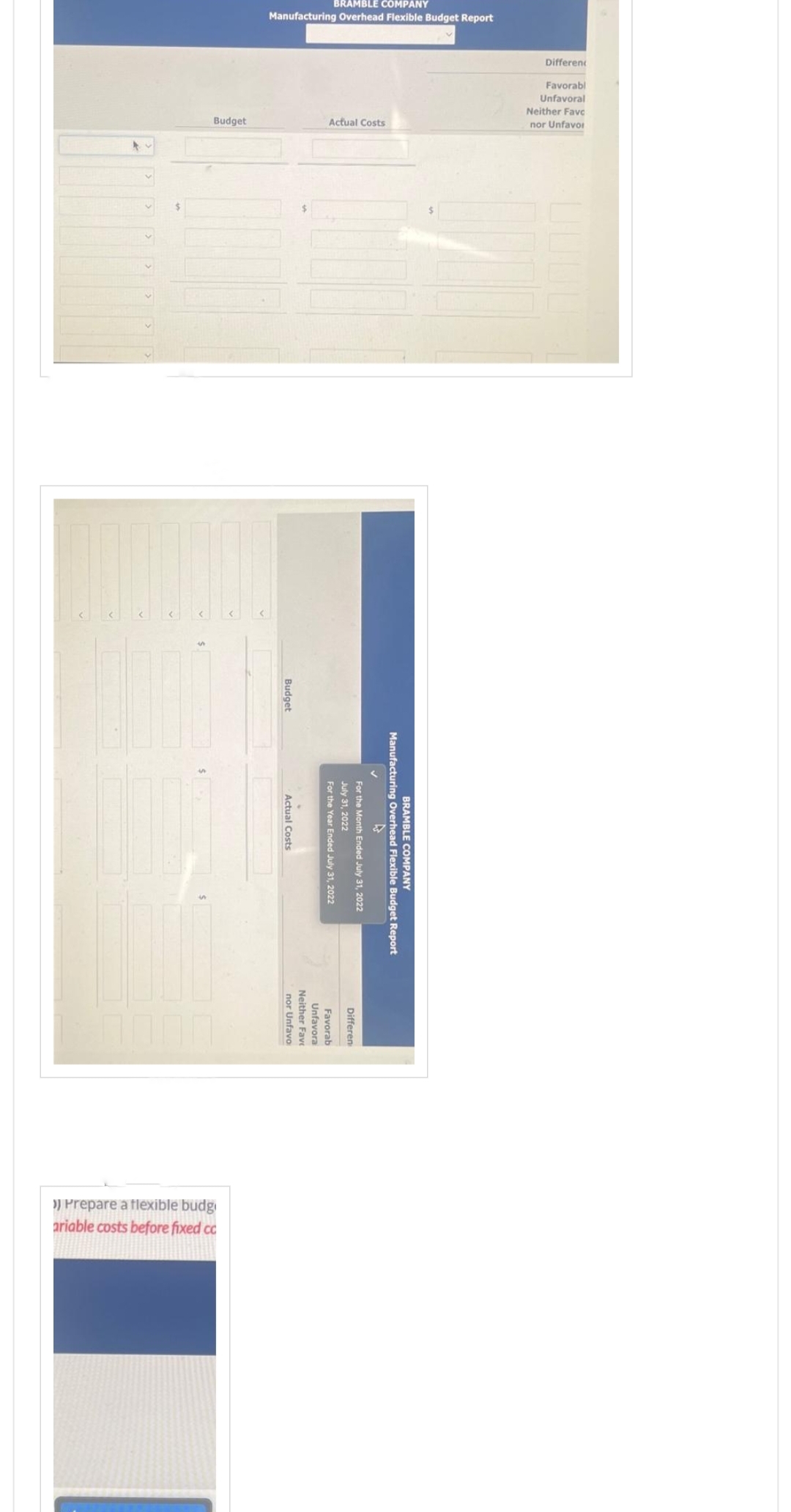 BRAMBLE COMPANY
Manufacturing Overhead Flexible Budget Report
Different
Favorabl
Unfavoral
Neither Favo
nor Unfavor
Actual Costs
Budget
Budget
BRAMBLE COMPANY
Manufacturing Overhead Flexible Budget Report
For the Month Ended July 31, 2022
July 31, 2022
For the Year Ended July 31, 2022
Actual Costs
Differen
Favorab
Unfavora
Unfavora
Neither Favo
nor Unfavo
>) Prepare a flexible budg
ariable costs before fixed cc