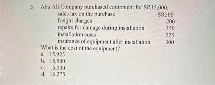 5. Abu Ali Company purchased equipment for SR15,000.
sales tax on the purchase
freight charges
repairs for damage during installation
installation costs
insurance of equipment after installation
What is the cost of the equipment?
a. 15,925
b. 15,500
c. 15,000
d. 16,275
SR500
200
350
225
300