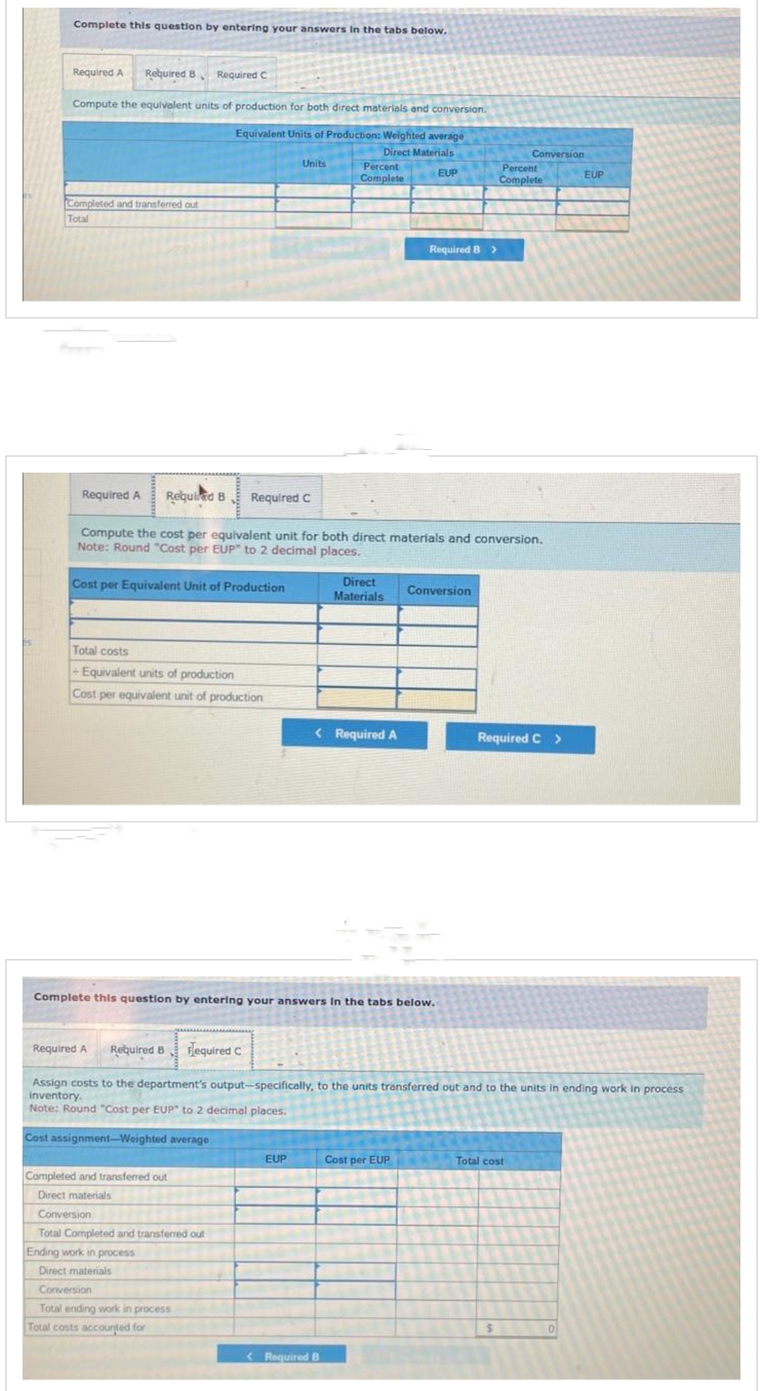 Complete this question by entering your answers in the tabs below.
Required A Required B ♦ Required C
Compute the equivalent units of production for both direct materials and conversion.
Equivalent Units of Production: Weighted average
Direct Materials
EUP
Completed and transferred out
Total
Cost per Equivalent Unit of Production
Total costs
+ Equivalent units of production
Cost per equivalent unit of production
Units
Required A Required B Required C
Compute the cost per equivalent unit for both direct materials and conversion.
Note: Round "Cost per EUP" to 2 decimal places.
Required A
Completed and transferred out
Direct materials
Conversion
Total Completed and transferred out
Ending work in process
Direct materials
Conversion
Total ending work in process
Total costs accounted for
Percent
Complete
EUP
Direct
Materials
< Required A
Complete this question by entering your answers in the tabs below.
<Required B
Required B >
Conversion
Cost per EUP
Required B required C
Assign costs to the department's output-specifically, to the units transferred out and to the units in ending work in process
inventory.
Note: Round "Cost per EUP" to 2 decimal places.
Cost assignment-Weighted average
Conversion
Percent
Complete
Required C >
Total cost
$
EUP
0