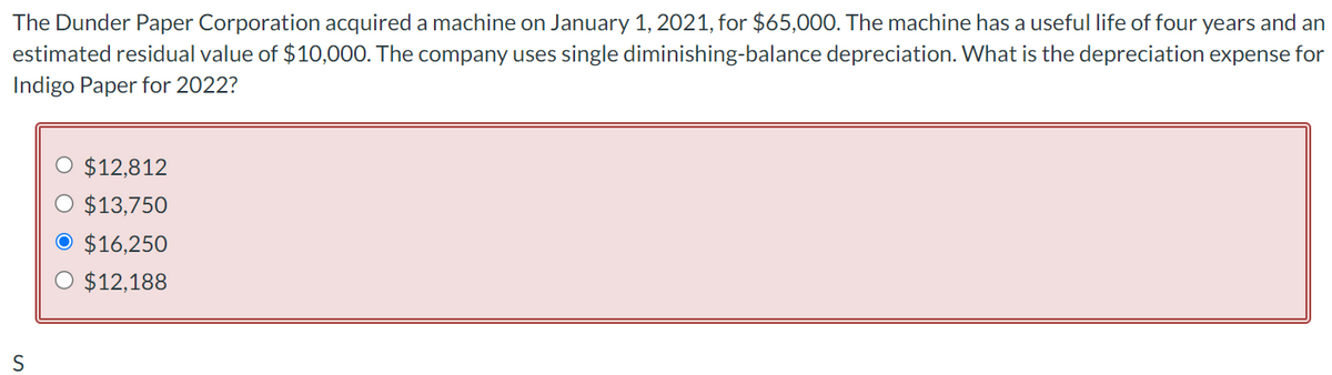 The Dunder Paper Corporation acquired a machine on January 1, 2021, for $65,000. The machine has a useful life of four years and an
estimated residual value of $10,000. The company uses single diminishing-balance depreciation. What is the depreciation expense for
Indigo Paper for 2022?
S
O $12,812
O $13,750
O $16,250
O $12,188