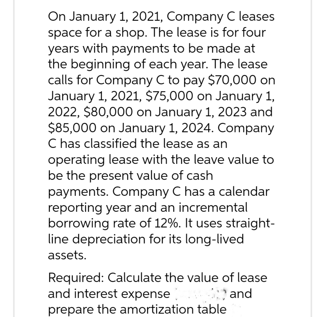 On January 1, 2021, Company C leases
space for a shop. The lease is for four
years with payments to be made at
the beginning of each year. The lease
calls for Company C to pay $70,000 on
January 1, 2021, $75,000 on January 1,
2022, $80,000 on January 1, 2023 and
$85,000 on January 1, 2024. Company
C has classified the lease as an
operating lease with the leave value to
be the present value of cash
payments. Company C has a calendar
reporting year and an incremental
borrowing rate of 12%. It uses straight-
line depreciation for its long-lived
assets.
Required: Calculate the value of lease
and interest expense
and
prepare the amortization table