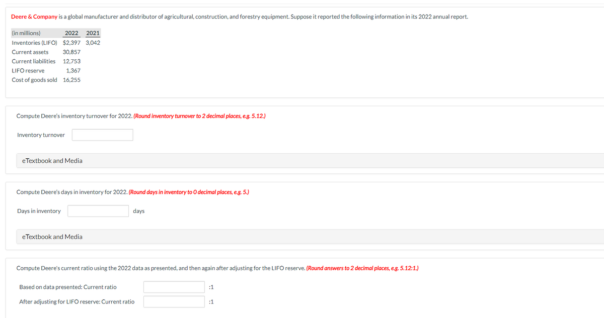 Deere & Company is a global manufacturer and distributor of agricultural, construction, and forestry equipment. Suppose it reported the following information in its 2022 annual report.
(in millions)
Inventories (LIFO)
Current assets
Current liabilities
2022 2021
$2,397 3,042
30,857
12.753
LIFO reserve
1,367
Cost of goods sold 16,255
Compute Deere's inventory turnover for 2022. (Round inventory turnover to 2 decimal places, e.g. 5.12.)
Inventory turnover
eTextbook and Media
Compute Deere's days in inventory for 2022. (Round days in inventory to 0 decimal places, e.g. 5.)
Days in inventory
eTextbook and Media
days
Compute Deere's current ratio using the 2022 data as presented, and then again after adjusting for the LIFO reserve. (Round answers to 2 decimal places, e.g. 5.12:1.)
Based on data presented: Current ratio
After adjusting for LIFO reserve: Current ratio
:1
:1