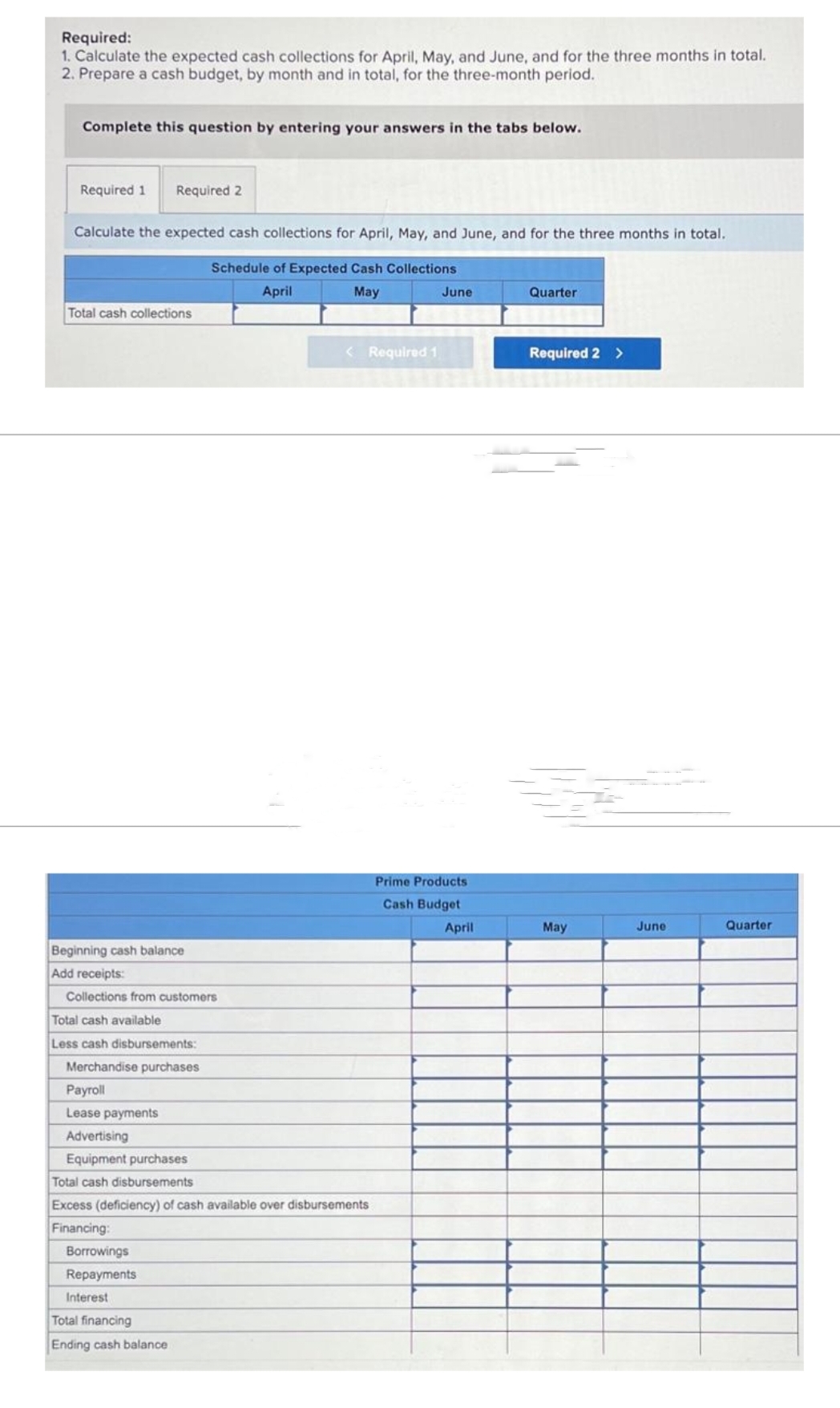 Required:
1. Calculate the expected cash collections for April, May, and June, and for the three months in total.
2. Prepare a cash budget, by month and in total, for the three-month period.
Complete this question by entering your answers in the tabs below.
Required 1 Required 2
Calculate the expected cash collections for April, May, and June, and for the three months in total.
Schedule of Expected Cash Collections
April
May
Total cash collections
Beginning cash balance
Add receipts:
Collections from customers
Total cash available
Less cash disbursements:
Merchandise purchases
Payroll
Lease payments
Advertising
Equipment purchases
Total cash disbursements
Excess (deficiency) of cash available over disbursements
Financing:
Borrowings
Repayments
Interest
< Required 1
Total financing
Ending cash balance
June
Prime Products
Cash Budget
April
Quarter
Required 2 >
May
June
Quarter