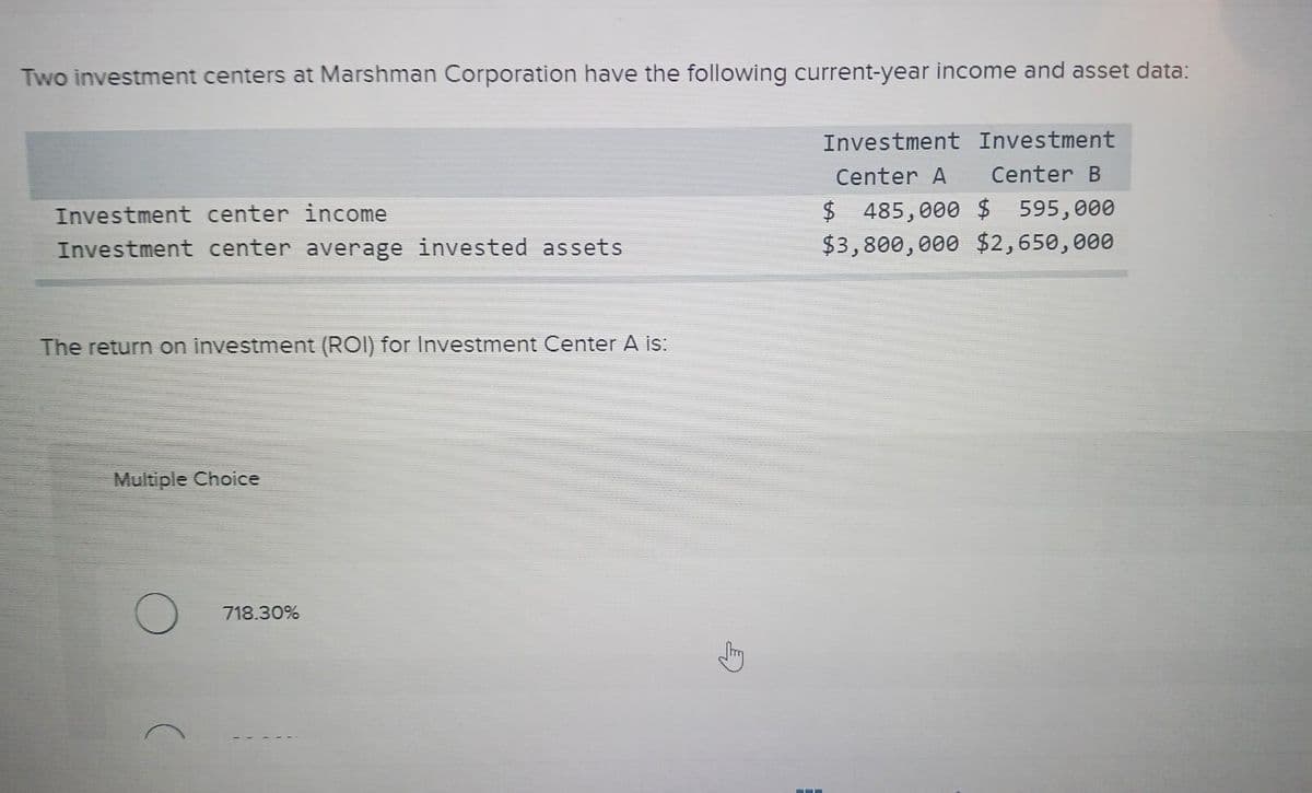 Two investment centers at Marshman Corporation have the following current-year income and asset data:
Investment Investment
Center A Center B
$ 485,000 $ 595,000
$3,800,000 $2,650,000
Investment center income
Investment center average invested assets
The return on investment (ROI) for Investment Center A is:
Multiple Choice
718.30%