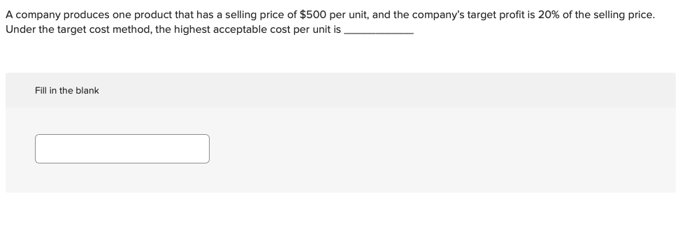 A company produces one product that has a selling price of $500 per unit, and the company's target profit is 20% of the selling price.
Under the target cost method, the highest acceptable cost per unit is
Fill in the blank