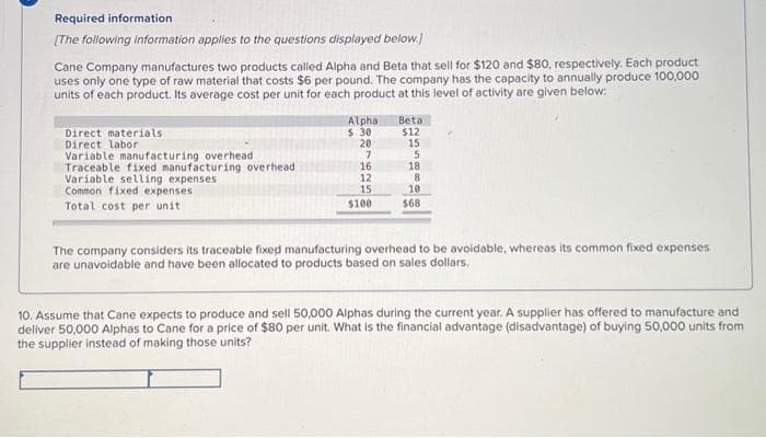 Required information
[The following information applies to the questions displayed below.]
Cane Company manufactures two products called Alpha and Beta that sell for $120 and $80, respectively. Each product
uses only one type of raw material that costs $6 per pound. The company has the capacity to annually produce 100,000
units of each product. Its average cost per unit for each product at this level of activity are given below:
Direct materials
Direct labor
Variable manufacturing overhead
Traceable fixed manufacturing overhead
Variable selling expenses
Common fixed expenses
Total cost per unit
Alpha
$ 30
20
7
16
12
15
$100
Beta
$12
15
5
18
8
10
$68
The company considers its traceable fixed manufacturing overhead to be avoidable, whereas its common fixed expenses
are unavoidable and have been allocated to products based on sales dollars.
10. Assume that Cane expects to produce and sell 50,000 Alphas during the current year. A supplier has offered to manufacture and
deliver 50,000 Alphas to Cane for a price of $80 per unit. What is the financial advantage (disadvantage) of buying 50,000 units from
the supplier instead of making those units?