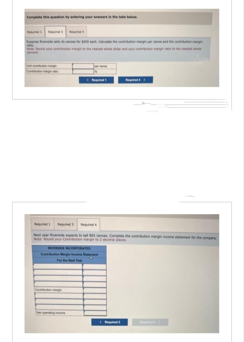 Complete this question by entering your answers in the tabs below.
Required 1 Required 3
Suppose Riverside sells its canoes for $505 each. Calculate the contribution margin per canoe and the contribution margin
ratio.
Note: Round your contribution margin to the nearest whole dollar and your contribution margin ratio to the nearest whole
percent.
Unit contribution margin
Contribution margin ratio
Required 4
Contribution margin
per cance
Net operating income
< Required 1
Required 1 Required 3 Required 4
Next year Riverside expects to sell 865 canoes. Complete the contribution margin income statement for the company.
Note: Round your Contribution margin to 2 decimal places.
RIVERSIDE INCORPORATED
Contribution Margin Income Statement
+
For the Next Year
Required 4 >
< Required 3
Required 4 >